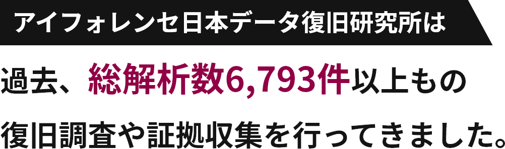 アイフォレンセ日本データ復旧研究所は過去、総解析数6,793件以上もの復旧調査や証拠収集を行ってきました。